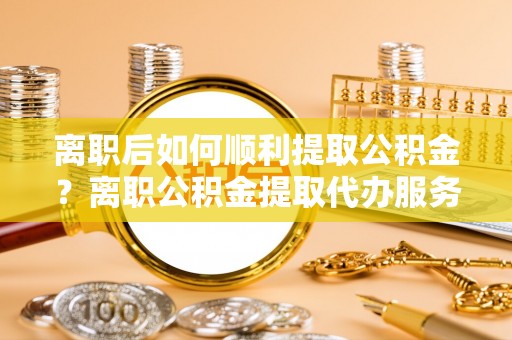 大洼离职后如何顺利提取公积金？离职公积金提取代办服务帮你搞定！