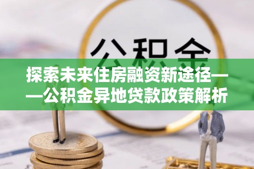 大洼探索未来住房融资新途径——公积金异地贷款政策解析与实践