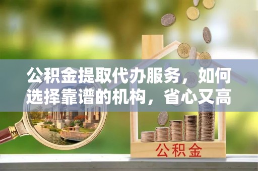 大洼公积金提取代办服务，如何选择靠谱的机构，省心又高效