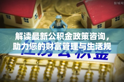 大洼解读最新公积金政策咨询，助力您的财富管理与生活规划