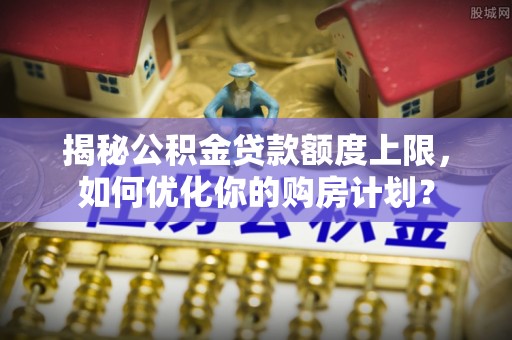 大洼揭秘公积金贷款额度上限，如何优化你的购房计划？