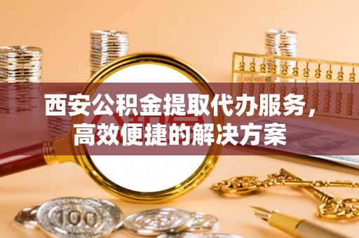 大洼西安公积金提取代办服务，高效便捷的解决方案