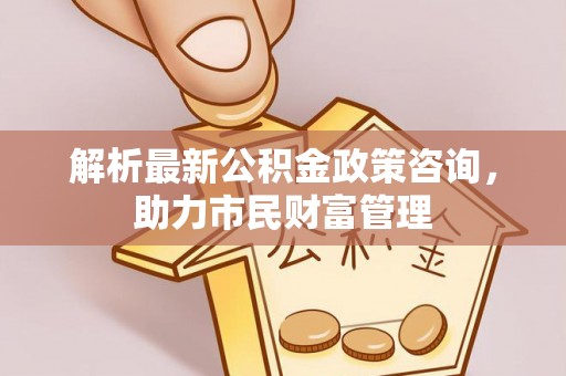 大洼解析最新公积金政策咨询，助力市民财富管理