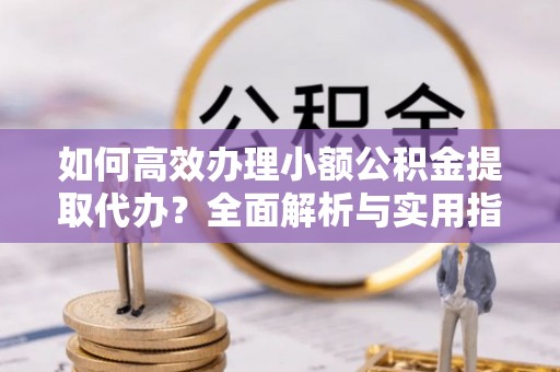 大洼如何高效办理小额公积金提取代办？全面解析与实用指南