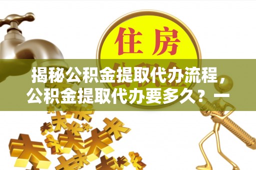 大洼揭秘公积金提取代办流程，公积金提取代办要多久？一文读懂