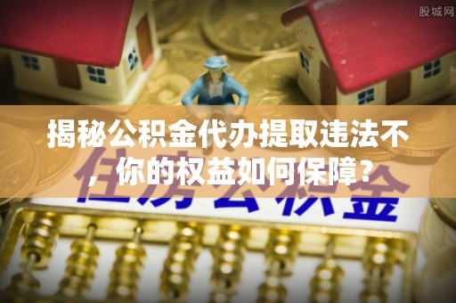 大洼揭秘公积金代办提取违法不，你的权益如何保障？