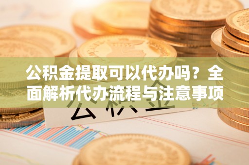 大洼公积金提取可以代办吗？全面解析代办流程与注意事项